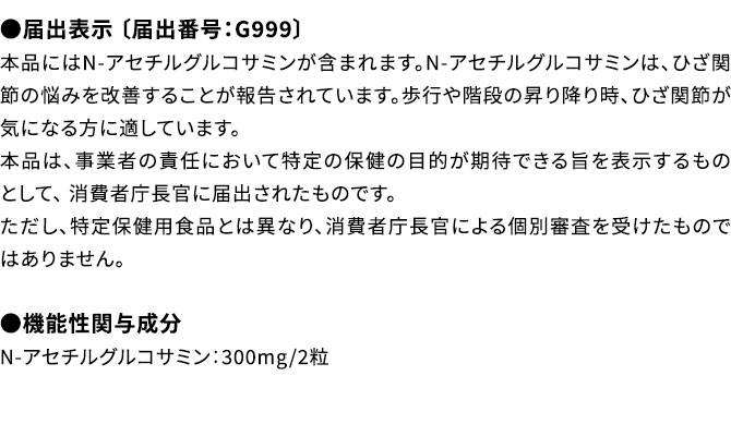 ●届出表示 〔届出番号：G999〕本品にはN-アセチルグルコサミンが含まれます。N-アセチルグルコサミンは、ひざ関節の悩みを改善することが報告されています。歩行や階段の昇り降り時、ひざ関節が気になる方に適しています。本品は、事業者の責任において特定の保健の目的が期待できる旨を表示するものとして、 消費者庁長官に届出されたものです。ただし、特定保健用食品とは異なり、消費者庁長官による個別審査を受けたものではありません。●機能性関与成分N-アセチルグルコサミン：300mg/2粒