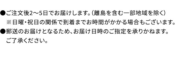 ●ご注文後2～5日でお届けします。（離島を含む一部地域を除く）※日曜・祝日の関係で到着までお時間がかかる場合もございます。●郵送のお届けとなるため、お届け日時のご指定を承りかねます。ご了承ください。