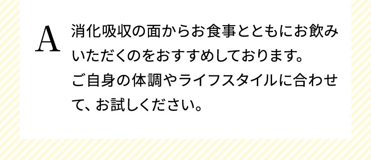 消化吸収の面からお食事とともにお飲みいただくのをおすすめしております。ご自身の体調やライフスタイルに合わせて、お試しください。