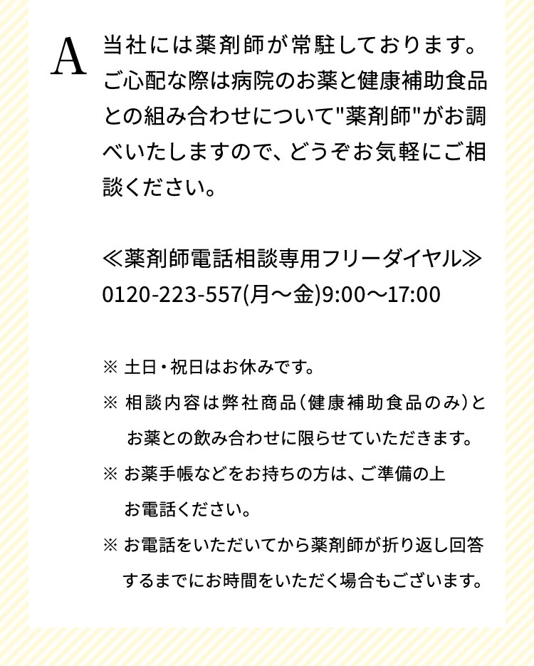 当社には薬剤師が常駐しております。ご心配な際は病院のお薬と健康補助食品との組み合わせについて"薬剤師"がお調べいたしますので、どうぞお気軽にご相談ください。