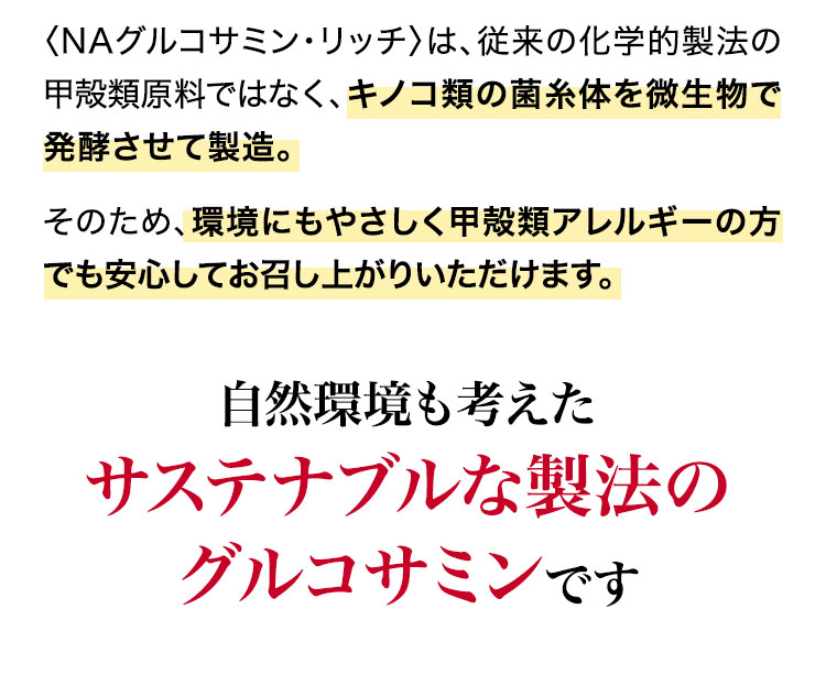 〈NAグルコサミン・リッチ〉は、従来の化学的製法の甲殻類原料ではなく、キノコ類の菌糸体が原料。環境にやさしい発酵製法で作られています。そのため、環境にもやさしく甲殻類アレルギーの方でも安心してお召し上がりいただけます。