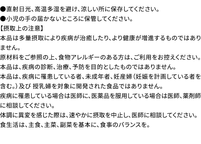 ●直射日光、高温多湿を避け、涼しい所に保存してください。●小児の手の届かないところに保管してください。【摂取上の注意】本品は多量摂取により疾病が治癒したり、より健康が増進するものではありません。原材料をご参照の上、食物アレルギーのある方は、ご利用をお控えください。本品は、疾病の診断、治療、予防を目的としたものではありません。本品は、疾病に罹患している者、未成年者、妊産婦（妊娠を計画している者を含む。）及び 授乳婦を対象に開発された食品ではありません。疾病に罹患している場合は医師に、医薬品を服用している場合は医師、薬剤師に相談してください。体調に異変を感じた際は、速やかに摂取を中止し、医師に相談してください。食生活は、主食、主菜、副菜を基本に、食事のバランスを。