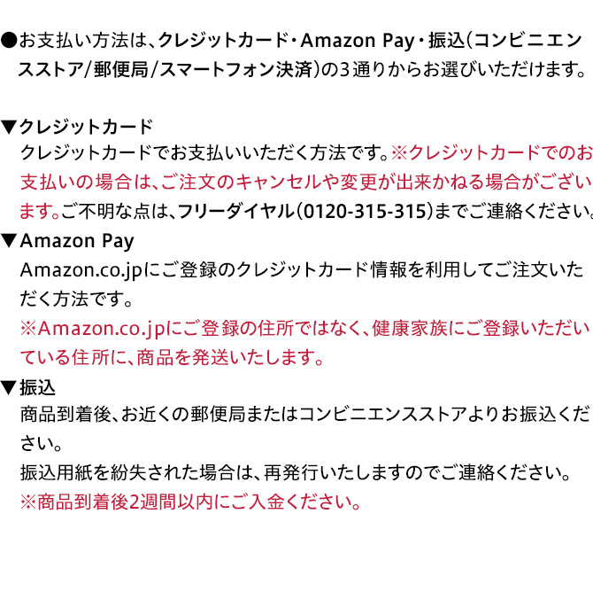 ●お支払い方法は、振込（郵便局／コンビニエンスストア／スマートフォン　決済）・クレジットカードの2通りからお選びいただけます。▼振込 商品到着後、お近くの郵便局またはコンビニエンスストアよりお振込　ください。振込用紙を紛失された場合は、再発行いたしますのでご連絡　ください。※商品到着後2週間以内にご入金ください。▼クレジットカード　クレジットカードでお支払いいただく方法です。※クレジットカードでの　お支払いの場合は、ご注文のキャンセルや変更が出来かねる場合が　ございます。ご不明な点は、フリーダイヤル（0120-315-315）までご連絡　ください。