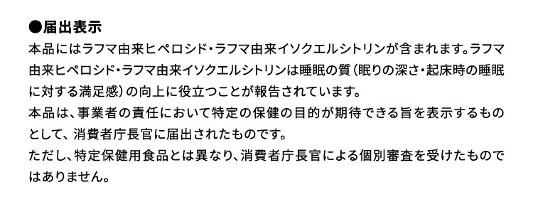 ●届出表示：本品にはラフマ由来ヒペロシド・ラフマ由来イソクエルシトリンが含まれます。ラフマ由来ヒペロシド・ラフマ由来イソクエルシトリンは睡眠の質（眠りの深さ・起床時の睡眠に対する満足感）の向上に役立つことが報告されています。本品は、事業者の責任において特定の保健の目的が期待できる旨を表示するものとして、 消費者庁長官に届出されたものです。ただし、特定保健用食品とは異なり、消費者庁長官による個別審査を受けたものではありません。