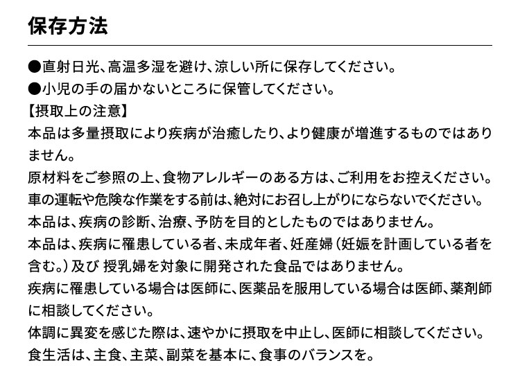 保存方法：●直射日光、高温多湿を避け、涼しい所に保存してください。●小児の手の届かないところに保管してください。【摂取上の注意】本品は多量摂取により疾病が治癒したり、より健康が増進するものではありません。原材料をご参照の上、食物アレルギーのある方は、ご利用をお控えください。車の運転や危険な作業をする前は、絶対にお召し上がりにならないでください。本品は、疾病の診断、治療、予防を目的としたものではありません。本品は、疾病に罹患している者、未成年者、妊産婦（妊娠を計画している者を含む。）及び 授乳婦を対象に開発された食品ではありません。疾病に罹患している場合は医師に、医薬品を服用している場合は医師、薬剤師に相談してください。体調に異変を感じた際は、速やかに摂取を中止し、医師に相談してください。食生活は、主食、主菜、副菜を基本に、食事のバランスを。
