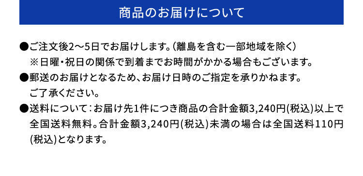 ・商品のお届けについて：●ご注文後2～5日でお届けします。（離島を含む一部地域を除く）　※日曜・祝日の関係で到着までお時間がかかる場合もございます。●郵送のお届けとなるため、お届け日時のご指定を承りかねます。　ご了承ください。●送料について：お届け先1件につき商品の合計金額3,240円(税込)以上で　全国送料無料。合計金額3,240円(税込)未満の場合は全国送料110円　(税込)となります。