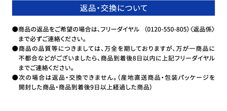 ・返品・交換について：●商品の返品をご希望の場合は、フリーダイヤル （0120-550-805）〈返品係〉　まで必ずご連絡ください。●商品の品質等につきましては、万全を期しておりますが、万が一商品に　不都合などがございましたら、商品到着後8日以内に上記フリーダイヤル　までご連絡ください。●次の場合は返品・交換できません。（産地直送商品・包装パッケージを　開封した商品・商品到着後9日以上経過した商品）