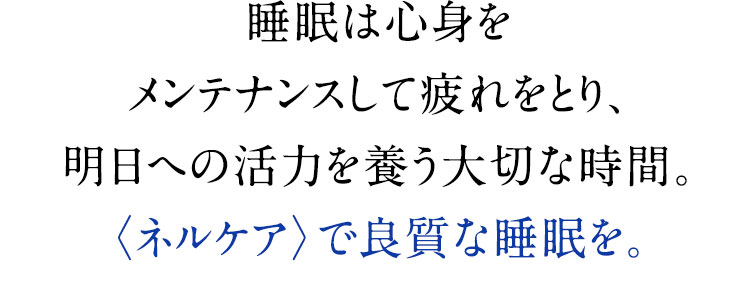 睡眠は心身をメンテナンスして疲れをとり、明日への活力を養う大切な時間。〈ネルケア〉で良質な睡眠を。