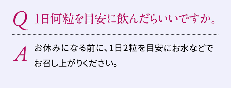 Q:1日何粒を目安に飲んだらいいですか。A:お休みになる1～2時間前ほど前に、1日2粒を目安にお水などでお召し上がりください。