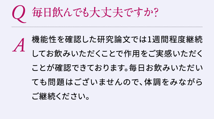 Q:毎日飲んでも大丈夫ですか？A:機能性を確認した研究論文では1週間程度継続してお飲みいただくことで作用をご実感いただくことが確認できております。毎日お飲みいただいても問題はございませんので、体調をみながらご継続ください。