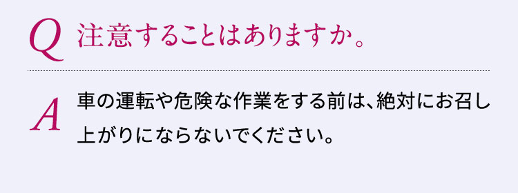 Q:注意することはありますか。A:車の運転や危険な作業をする前は、絶対にお召し上がりにならないでください。