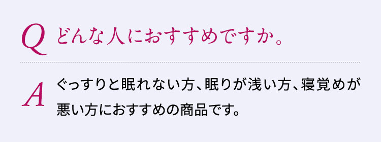 Q:どんな人におすすめですか。A:ぐっすりと眠れない方、眠りが浅い方、寝覚めが悪い方におすすめの商品です。