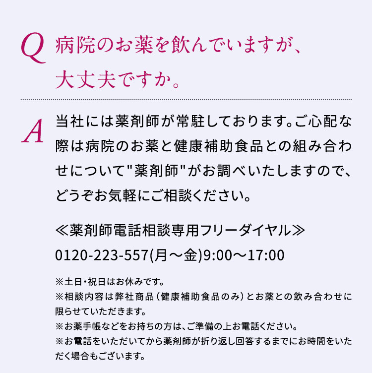 Q:病院のお薬を飲んでいますが、大丈夫ですか。A:当社には薬剤師が常駐しております。ご心配な際は病院のお薬と健康補助食品との組み合わせについて"薬剤師"がお調べいたしますので、どうぞお気軽にご相談ください。　≪薬剤師電話相談専用フリーダイヤル≫0120-223-557(月～金)9:00～17:00　※土日・祝日はお休みです。※相談内容は弊社商品（健康補助食品のみ）とお薬との飲み合わせに限らせていただきます。※お薬手帳などをお持ちの方は、ご準備の上お電話ください。※お電話をいただいてから薬剤師が折り返し回答するまでにお時間をいただく場合もございます。