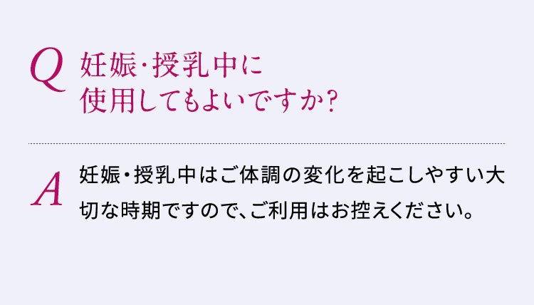 Q:妊娠・授乳中に使用してもよいですか？A:妊娠・授乳中はご体調の変化を起こしやすい大切な時期ですので、ご利用はお控えください。