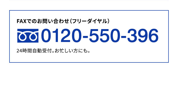 FAXでのお問い合わせ（フリーダイヤル）0120-550-396 営業時間／(月?金) 8:00?20:00(土・日・祝)9:00?17:00※上記営業時間外は自動音声での受付となります。