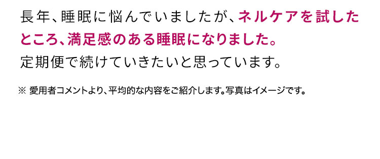 長年長年、睡眠に悩んでいましたが、ネルケアを試したところ、満足感のある睡眠になりました。定期便で続けていきたいと思っています。