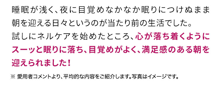 睡眠が浅く、夜に何度も目覚めなかなか眠りにつけぬまま朝を迎える日々というのが当たり前の生活でした。試しにネルケアを始めたところ、心が落ち着くようにスーッと眠りに落ち、目覚めよく朝を迎えられました！