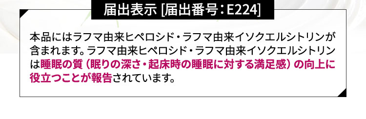 本品にはラフマ由来ヒペロシド・ラフマ由来イソクエルシトリンが含まれます。ラフマ由来ヒペロシド・ラフマ由来イソクエルシトリンは睡眠の質（眠りの深さ・起床時の睡眠に対する満足感）の向上に役立つことが報告されています。