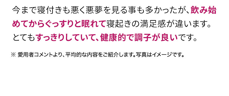 今まで寝付きも悪く悪夢を見る事も多かったが、飲み始めてからぐっすりと眠れて寝起きの満足感が違います。とてもすっきりしていて、健康的で調子が良いです。
