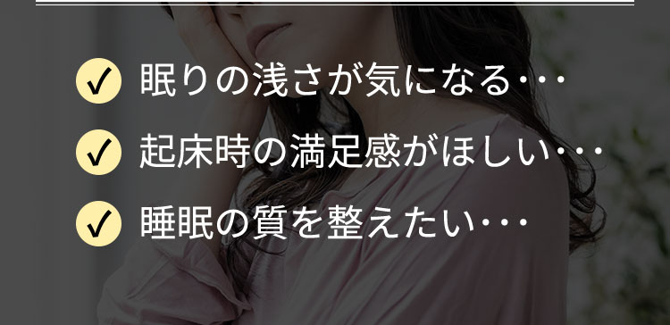 眠りの浅さが気になる･･･起床時の満足感がほしい･･･睡眠の質を整えたい･･･