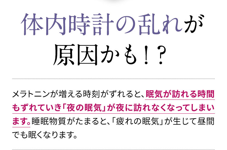 体内時計の乱れが原因かも！？メラトニンが増える時刻がずれると、眠気が訪れる時間もずれていき「夜の眠気」が夜に訪れなくなってしまいます。睡眠物質がたまると、「疲れの眠気」が生じて昼間でも眠くなります。