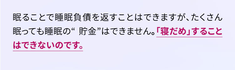 眠ることで睡眠負債を返すことはできますが、たくさん眠っても睡眠の“ 貯金”はできません。「寝だめ」することはできないのです。