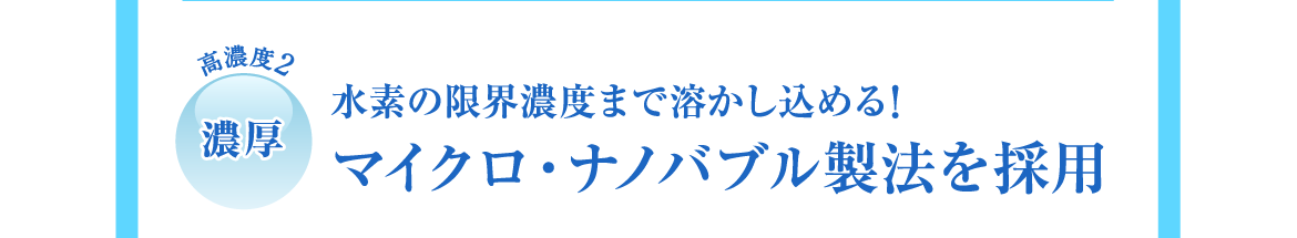 高濃度2 | 濃厚 | 水素の限界濃度まで溶かし込める!マイクロ・ナノバブル製法を採用