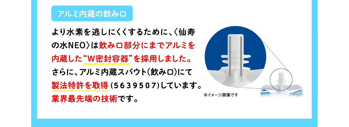 アルミ内蔵の飲み口 | より水素を逃しにくくするために、〈仙寿の水NEO〉は飲み口部分にまでアルミを内蔵した“W密封容器”を採用しました。さらに、アルミ内蔵スパウト（飲み口）にて製法特許を取得（5639507）しています。業界最先端の技術です。