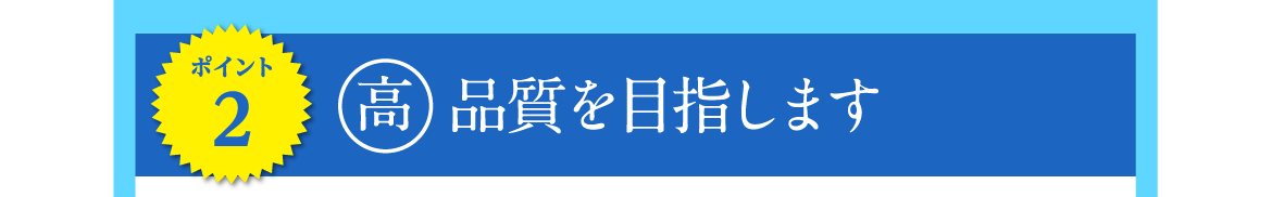 ポイント2 | 高品質を目指します