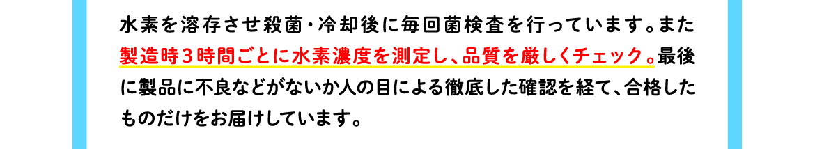 水素を溶存させ殺菌・冷却後に毎回菌検査を行っています。また製造時３時間ごとに水素濃度を測定し、品質を厳しくチェック。最後に製品に不良などがないか人の目による徹底した確認を経て、合格したものだけをお届けしています。