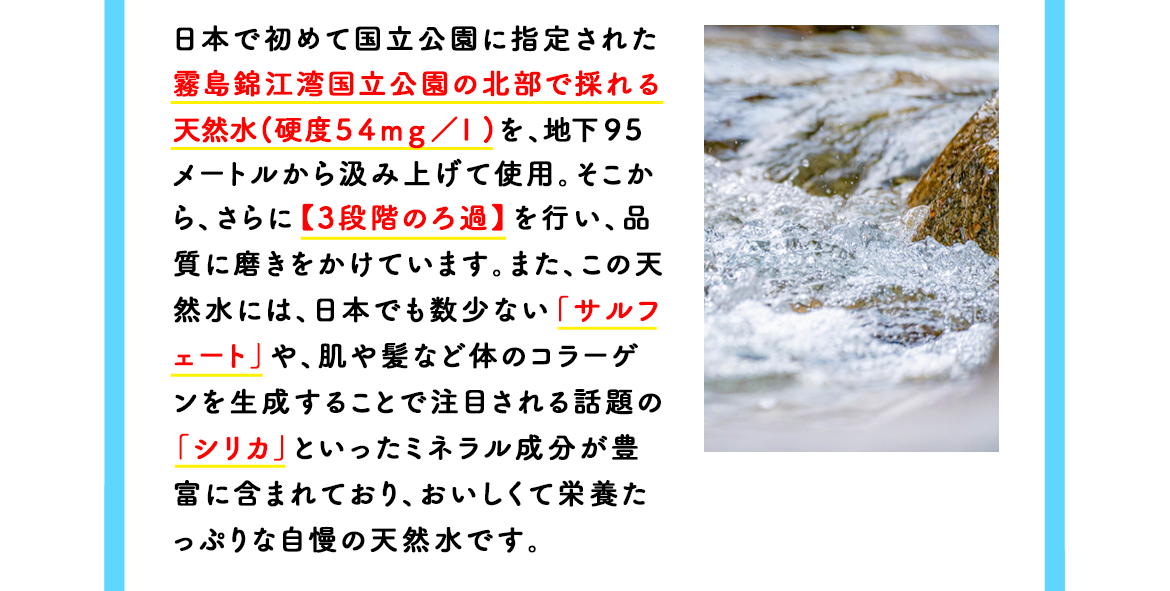 日本で初めて国立公園に指定された霧島錦江湾国立公園の北部で採れる天然水（硬度５４ｍｇ／ｌ）を、地下１１０メートルから汲みあげて使用。そこから、さらに【３段階のろ過】を行い、品質に磨きをかけています。また、この天然水には、日本でも数少ないミネラル成分「サルフェート」などが豊富に含まれておりおいしくて栄養たっぷりな自慢の天然水です。