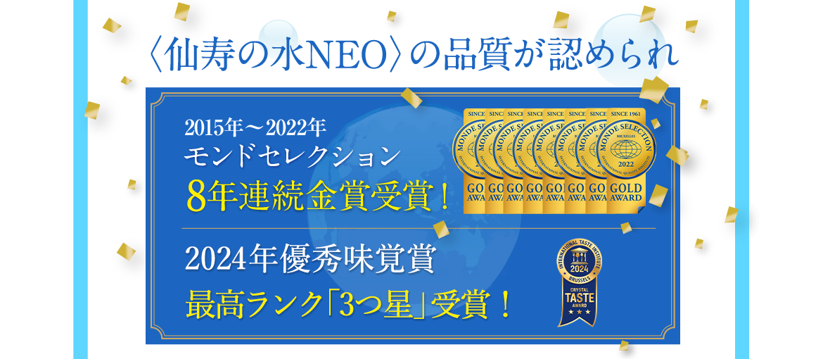 〈仙寿の水NEO〉の品質が認められ2015年・2016年・2017年・2018年・2019年・2020年モンドセレクション6年連続金賞受賞！優秀味覚賞金星2つを6年連続受賞！