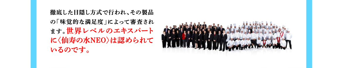 徹底した目隠し方式で行われ、その製品の「味覚的な満足度」によって審査されます。世界レベルのエキスパートに〈仙寿の水NEO〉は認められているのです。