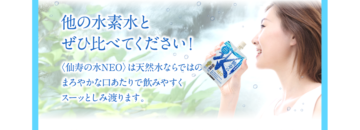 他の水素水とぜひ比べてください！〈仙寿の水NEO〉は天然水ならではのまろやかな口あたりで飲みやすくスーッとしみ渡ります。