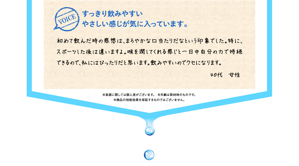 すっきり飲みやすいやさしい感じが気に入っています。 | 初めて飲んだ時の感想は、まろやかな口当たりだなという印象でした。特に、スポーツした後は違いますよ。喉を潤してくれる感じと一日中自分の力で持続できるので、私にはぴったりだと思います。飲みやすいのでクセになります。