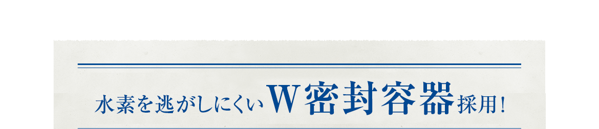 新容器採用！水素を逃がしにくいW密封！