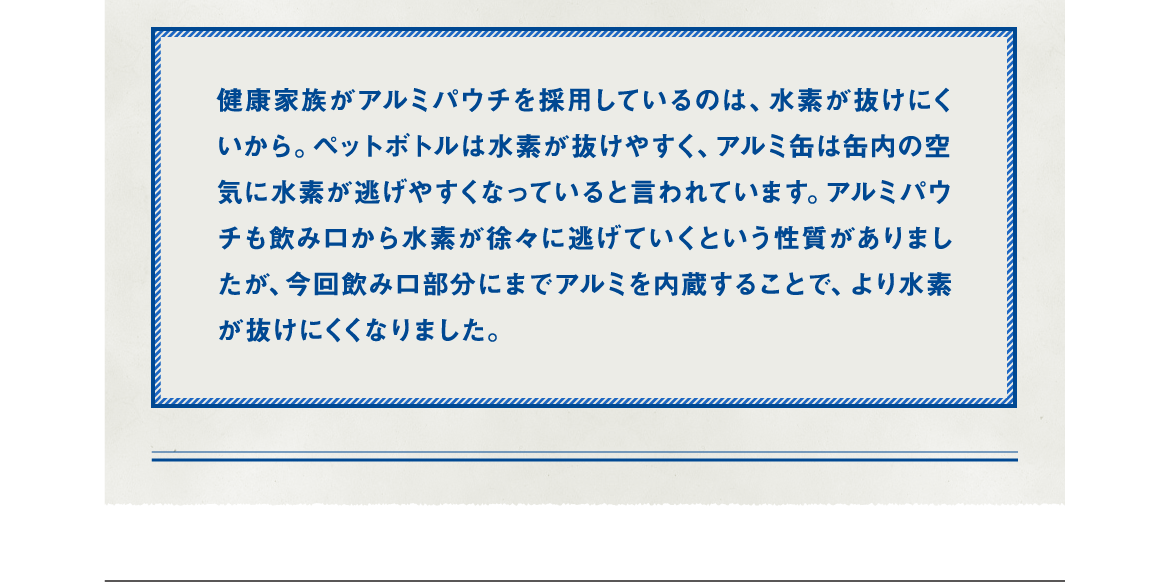 健康家族がアルミパウチを採用しているのは、水素が抜けにくいから。ペットボトルは水素が抜けやすく、アルミ缶は缶内の空気に水素が逃げやすくなっていると言われています。アルミパウチも飲み口から水素が徐々に逃げていくという性質がありましたが、今回飲み口部分にまでアルミを内蔵することで、より水素が抜けにくくなりました。