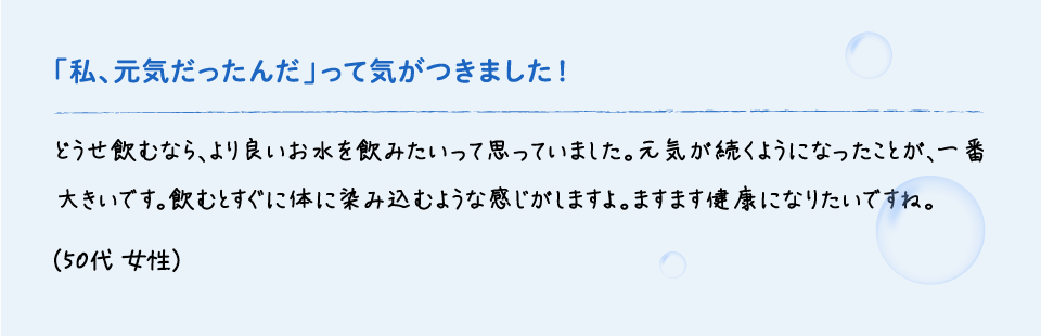「私、元気だったんだ」って気がつきました！ | どうせ飲むなら、より良いお水を飲みたいって思っていました。元気が続くようになったことが、一番大きいです。飲むとすぐに体に染み込むような感じがしますよ。ますます健康になりたいですね。