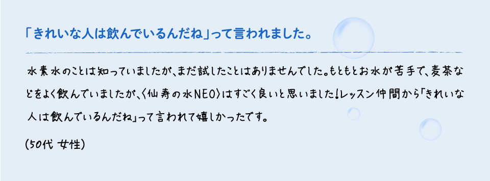 「きれいな人は飲んでいるんだね」って言われました。水素水のことは知っていましたが、まだ試したことはありませんでした。もともとお水が苦手で、麦茶などをよく飲んでいましたが、〈仙寿の水NEO〉はすごく良いと思いました！レッスン仲間から「きれいな人は飲んでいるんだね」って言われて嬉しかったです。