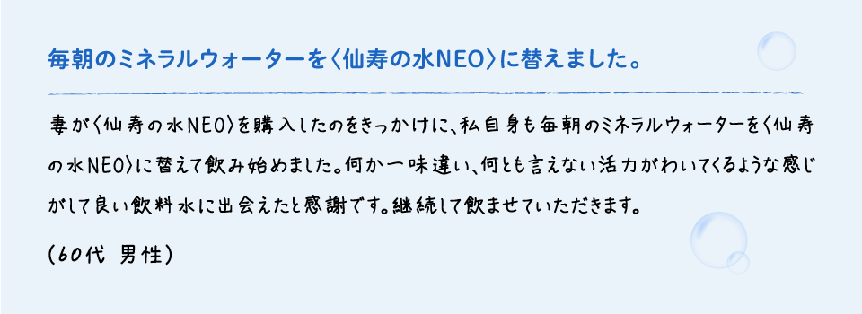 毎朝のミネラルウォーターを〈仙寿の水NEO〉に替えました。 | 妻が〈仙寿の水NEO〉を購入したのをきっかけに、私自身も毎朝のミネラルウォーターを〈仙寿の水NEO〉に替えて飲み始めました。何か一味違い、何とも言えない活力がわいてくるような感じがして良い飲料水に出会えたと感謝です。継続して飲ませていただきます。