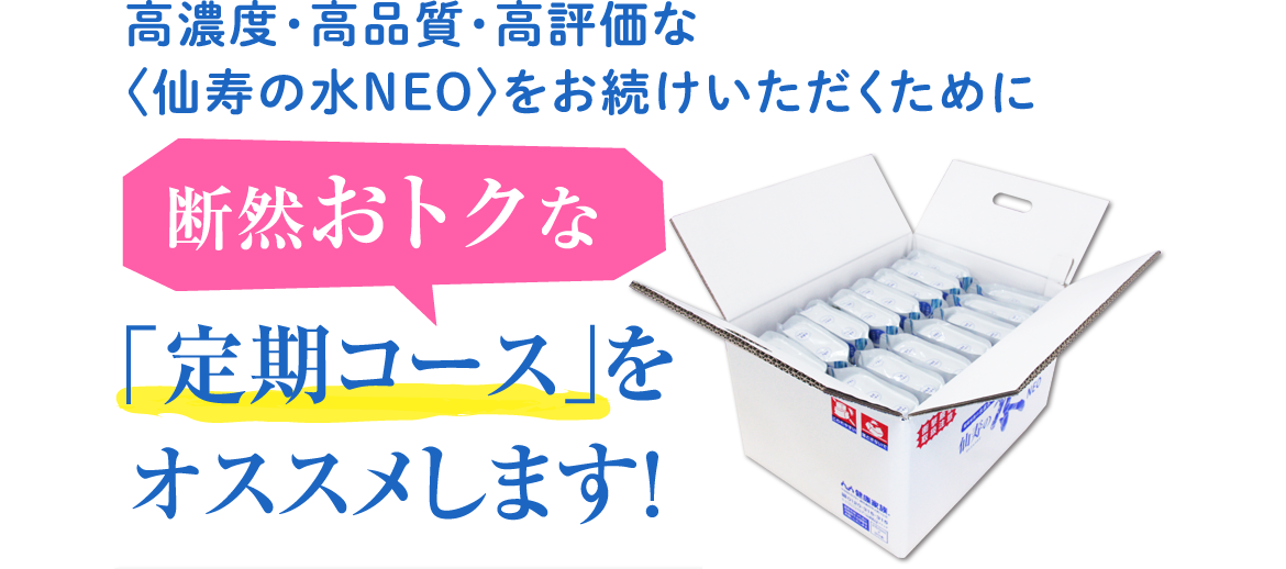 高濃度・高品質・高評価な〈仙寿の水NEO〉をお続けいただくために断然おトクな「定期コース」をオススメします！