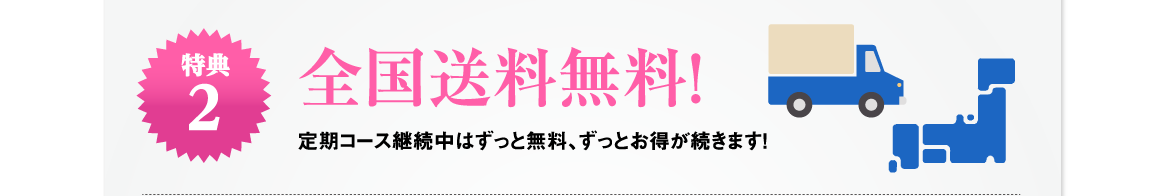 特典2 | 全国送料無料！定期コース継続中はずっと無料、ずっとお得が続きます！