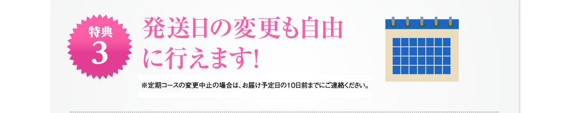 特典3 | 発送日の変更も自由に行えます！※定期コースの変更中止の場合は、お届け予定日の10日前までにご連絡ください。※定期コースは、３回以上お続けください。