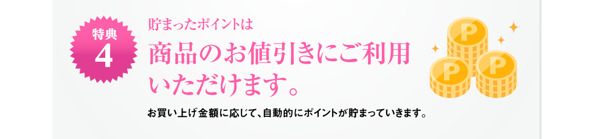 特典4 | 貯まったポイントはお値引きや素敵な賞品に交換！お買い上げ金額に応じて、自動的にポイントが貯まっていきます。