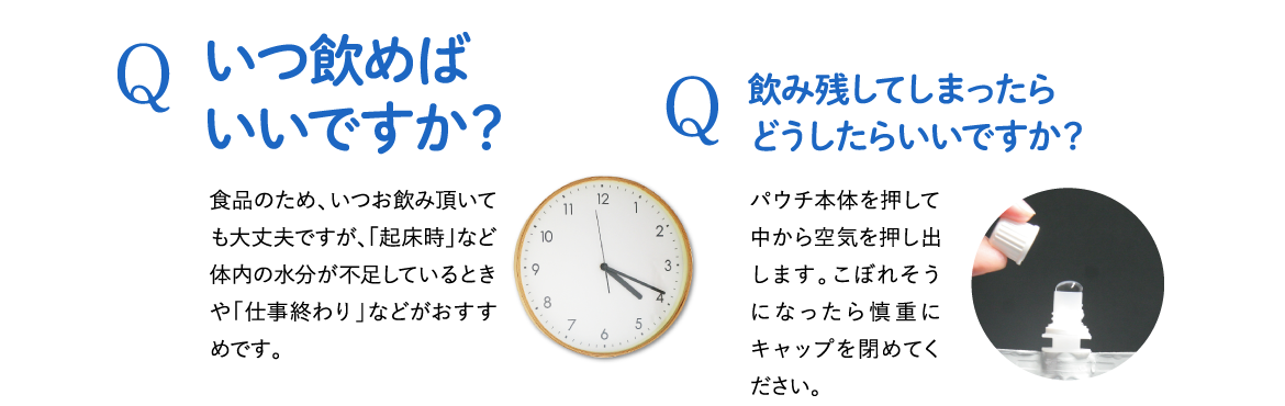 Q . いつ飲めばいいですか？ A . 食品のため、いつお飲み頂いても大丈夫ですが「起床時」など体内の水分が不足しているときや「仕事終わり」などがおすすめです。 / Q . 飲み残してしまったらどうしたらいいですか？ A . パウチ本体を押して中から空気を押し出します。こぼれそうになったら慎重にキャップを閉めてください。