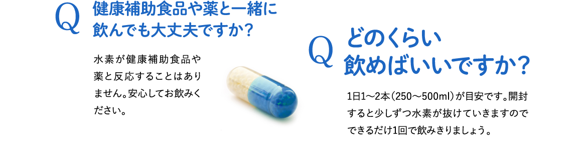 Q . 健康補助食品や薬と一緒に飲んでも大丈夫ですか？ A . 水素が健康補助食品や薬と反応することはありません。安心してお飲みください。 / Q . どのくらい飲めばいいですか？ A . 1日1～2本（250～500ml）が目安です。開封すると少しずつ水素が抜けていきますのでできるだけ1回で飲みきりましょう。