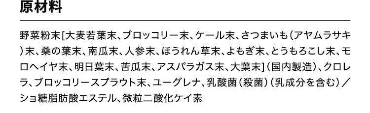 原材料　野菜粉末[大麦若葉末、ブロッコリー末、ケール末、さつまいも(アヤムラサキ)末、桑の葉末、南瓜末、人参末、ほうれん草末、よもぎ末、とうもろこし末、モロヘイヤ末、明日葉末、苦瓜末、アスパラガス末、大葉末](国内製造)、クロレラ、ブロッコリースプラウト末、ユーグレナ／ショ糖脂肪酸エステル、微粒二酸化ケイ素