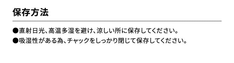 保存方法　●直射日光、高温多湿を避け、涼しい所に保存してください。●吸湿性がある為、チャックをしっかり閉じて保存してください。【摂取上の注意】本品は多量摂取により疾病が治癒したり、より健康が増進するものではありません。原材料をご参照の上、食物アレルギーのある方は、ご利用をお控えください。車の運転や危険な作業をする前は、絶対にお召し上がりにならないでください。本品は、疾病の診断、治療、予防を目的としたものではありません。本品は、疾病に罹患している者、未成年者、妊産婦（妊娠を計画している者を含む。）及び 授乳婦を対象に開発された食品ではありません。疾病に罹患している場合は医師に、医薬品を服用している場合は医師、薬剤師に相談してください。体調に異変を感じた際は、速やかに摂取を中止し、医師に相談してください。食生活は、主食、主菜、副菜を基本に、食事のバランスを。