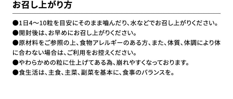 お召し上がり方　●1日4～10粒を目安にそのまま嚙んだり、水などでお召し上がりください。●開封後は、お早めにお召し上がりください。●原材料をご参照の上、食物アレルギーのある方、また、体質、体調により体に合わない場合は、ご利用をお控えください。●やわらかめの粒に仕上げてある為、崩れやすくなっております。●食生活は、主食、主菜、副菜を基本に、食事のバランスを。
