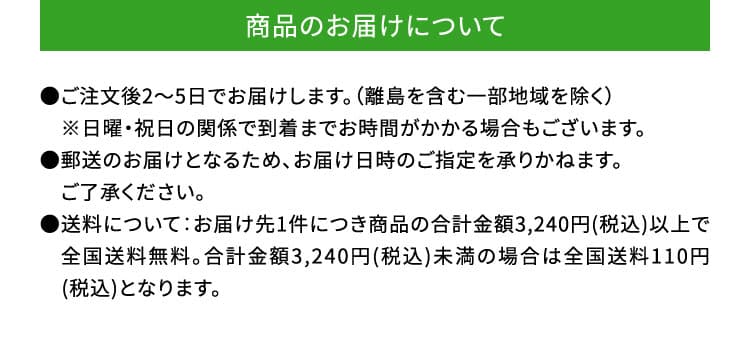 商品のお届けについて　●ご注文後2～5日でお届けします。（離島を含む一部地域を除く）　※日曜・祝日の関係で到着までお時間がかかる場合もございます。●郵送のお届けとなるため、お届け日時のご指定を承りかねます。　ご了承ください。●送料について：お届け先1件につき商品の合計金額3,240円(税込)以上で　全国送料無料。合計金額3,240円(税込)未満の場合は全国送料110円　(税込)となります。